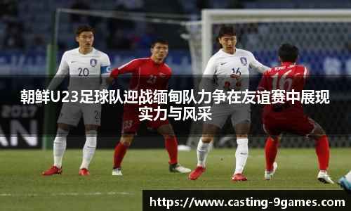朝鲜U23足球队迎战缅甸队力争在友谊赛中展现实力与风采